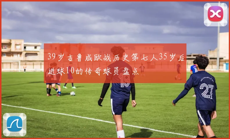 39岁吉鲁成欧战历史第七人35岁后进球10的传奇球员盘点