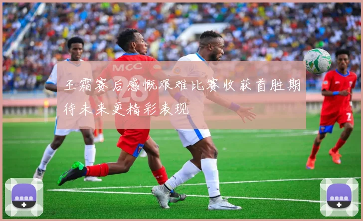 王霜赛后感慨艰难比赛收获首胜期待未来更精彩表现