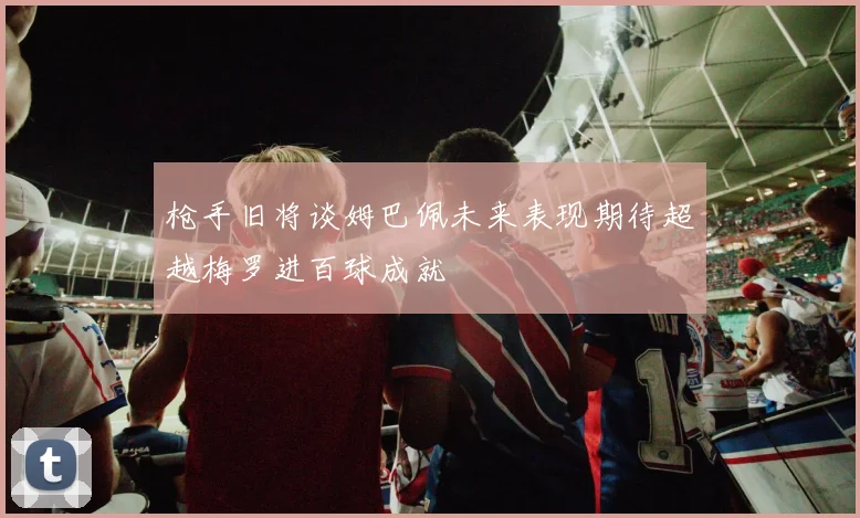 枪手旧将谈姆巴佩未来表现期待超越梅罗进百球成就