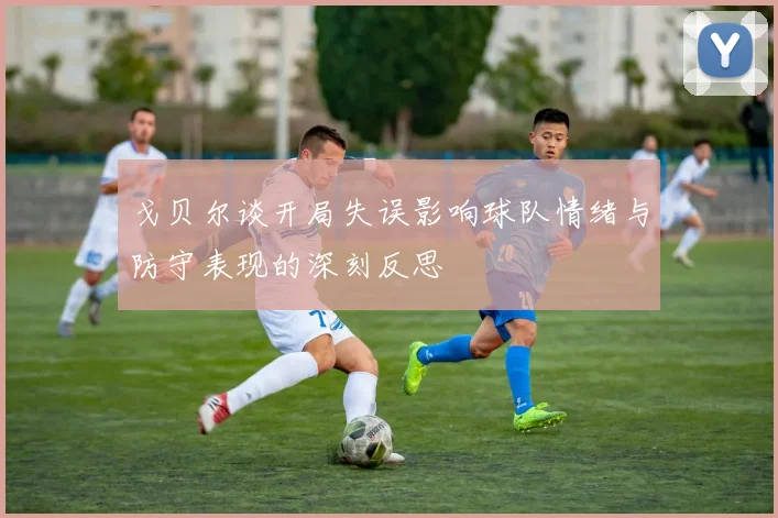 戈贝尔谈开局失误影响球队情绪与防守表现的深刻反思
