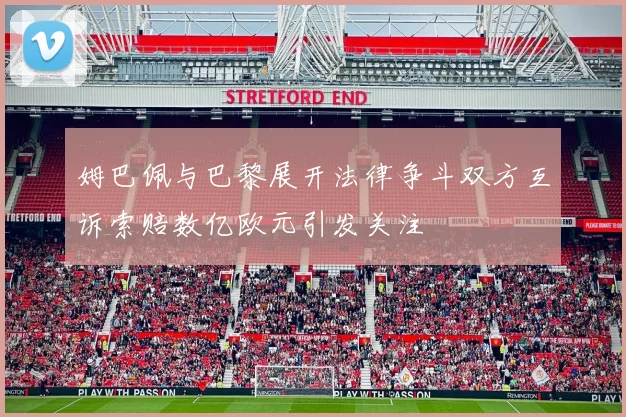 姆巴佩与巴黎展开法律争斗双方互诉索赔数亿欧元引发关注