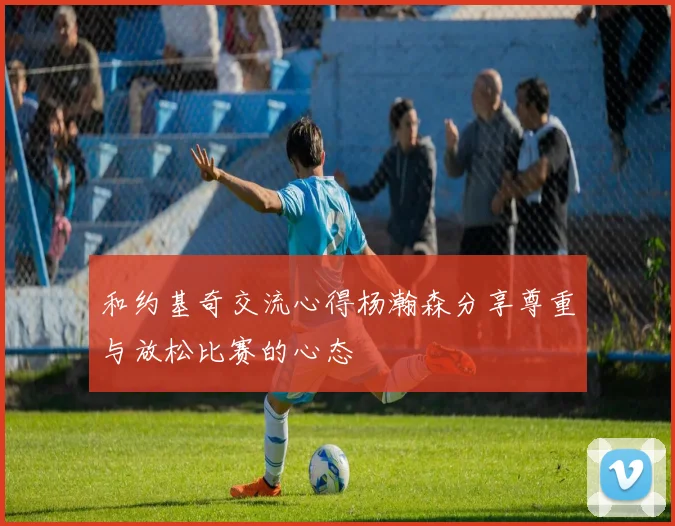 和约基奇交流心得杨瀚森分享尊重与放松比赛的心态