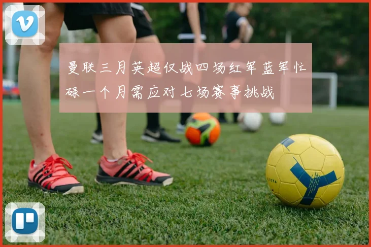 曼联三月英超仅战四场红军蓝军忙碌一个月需应对七场赛事挑战