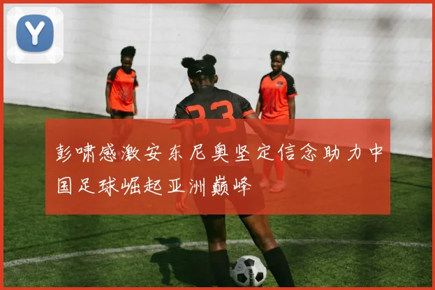 彭啸感激安东尼奥坚定信念助力中国足球崛起亚洲巅峰