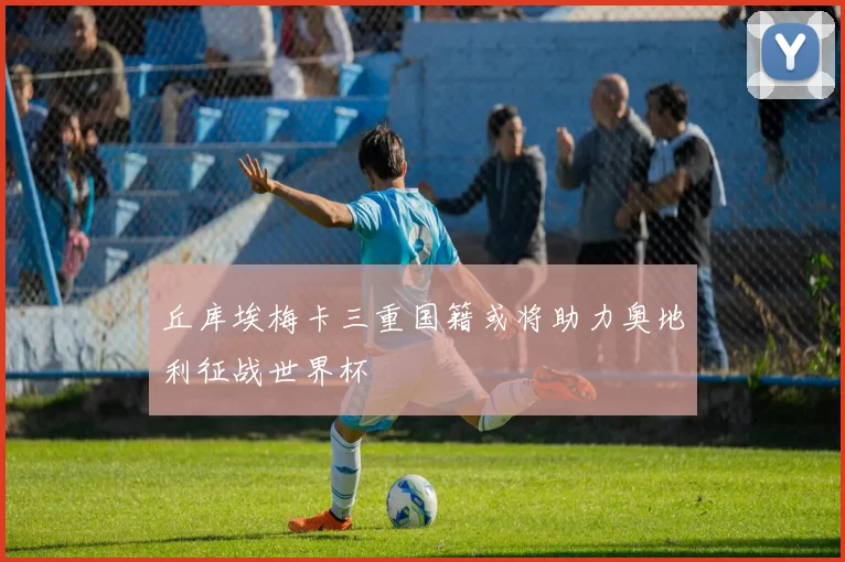 丘库埃梅卡三重国籍或将助力奥地利征战世界杯