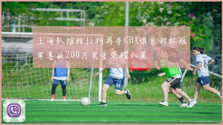 上海队摧枯拉朽再夺CBA俱乐部杯冠军喜获200万奖金荣耀加冕