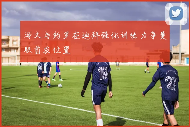 海文与约罗在迪拜强化训练力争曼联首发位置
