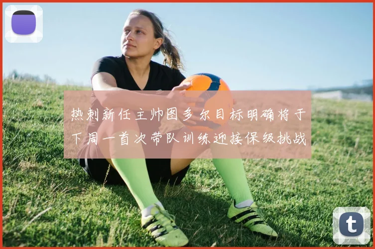 热刺新任主帅图多尔目标明确将于下周一首次带队训练迎接保级挑战
