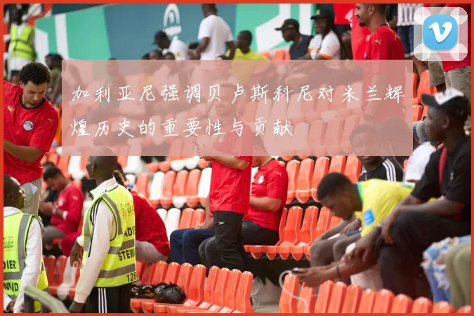 加利亚尼强调贝卢斯科尼对米兰辉煌历史的重要性与贡献