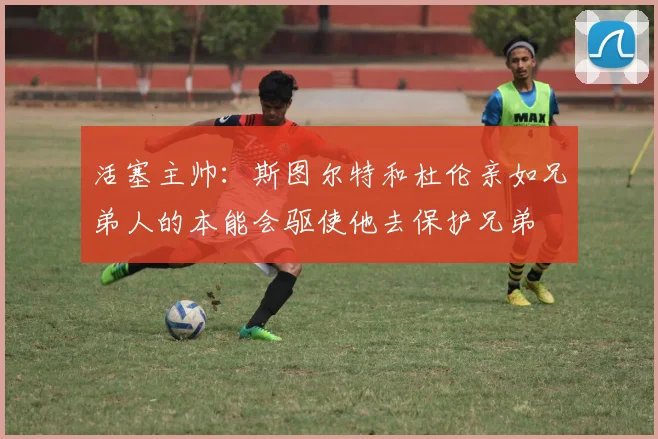 活塞主帅：斯图尔特和杜伦亲如兄弟人的本能会驱使他去保护兄弟