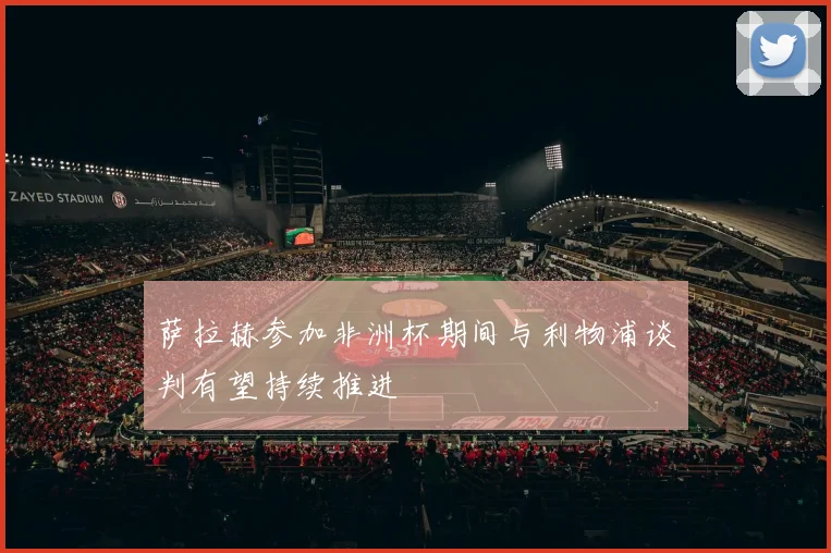 萨拉赫参加非洲杯期间与利物浦谈判有望持续推进