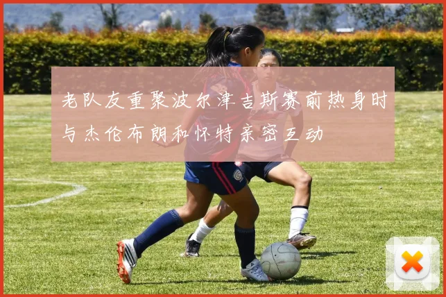 老队友重聚波尔津吉斯赛前热身时与杰伦布朗和怀特亲密互动