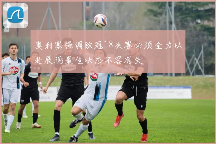 奥利塞强调欧冠18决赛必须全力以赴展现最佳状态不容有失