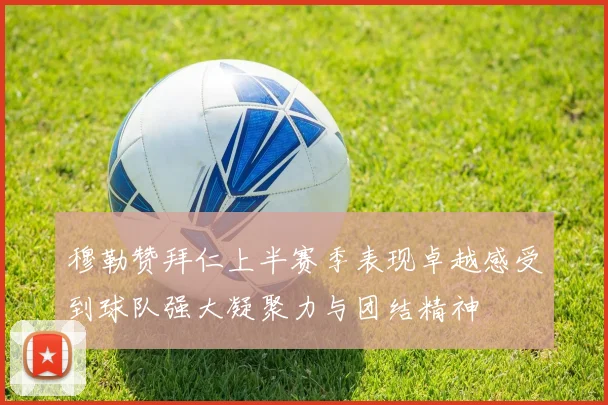 穆勒赞拜仁上半赛季表现卓越感受到球队强大凝聚力与团结精神