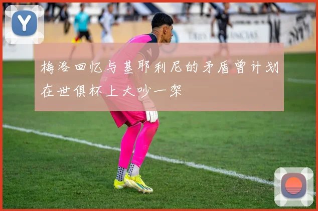 梅洛回忆与基耶利尼的矛盾曾计划在世俱杯上大吵一架