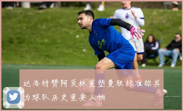 达洛特赞阿莫林重塑曼联标准称其为球队历史重要人物