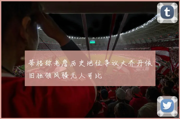 蒂格称老詹历史地位争议大乔丹依旧独领风骚无人可比