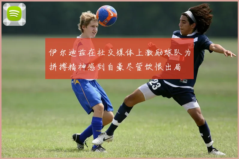 伊尔迪兹在社交媒体上激励球队为拼搏精神感到自豪尽管饮恨出局