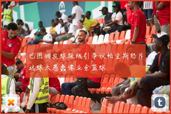 巴图姆发球踩线引争议帕金斯怒斥这球太愚蠢像业余篮球