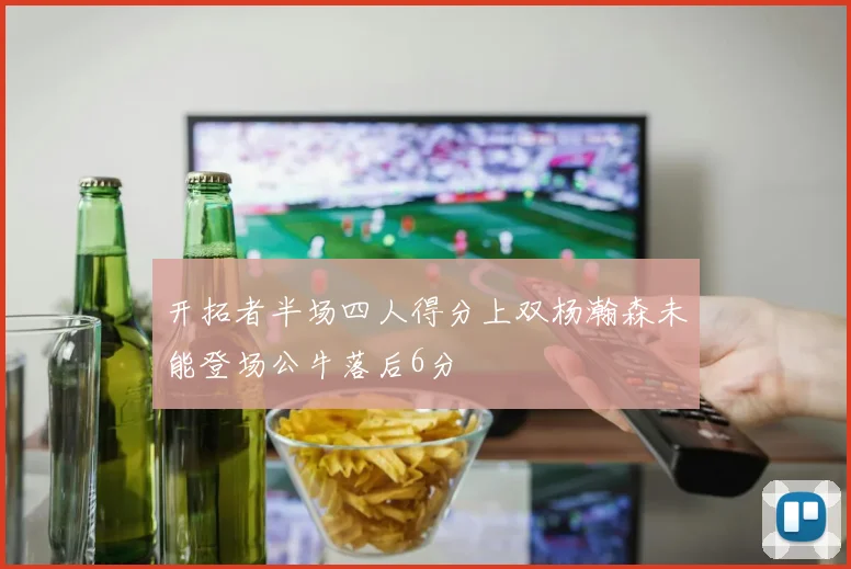 开拓者半场四人得分上双杨瀚森未能登场公牛落后6分