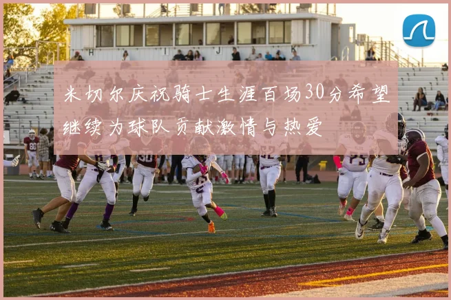 米切尔庆祝骑士生涯百场30分希望继续为球队贡献激情与热爱