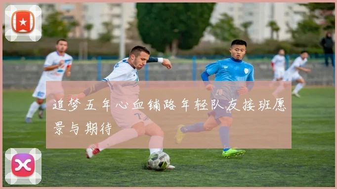 追梦五年心血铺路年轻队友接班愿景与期待