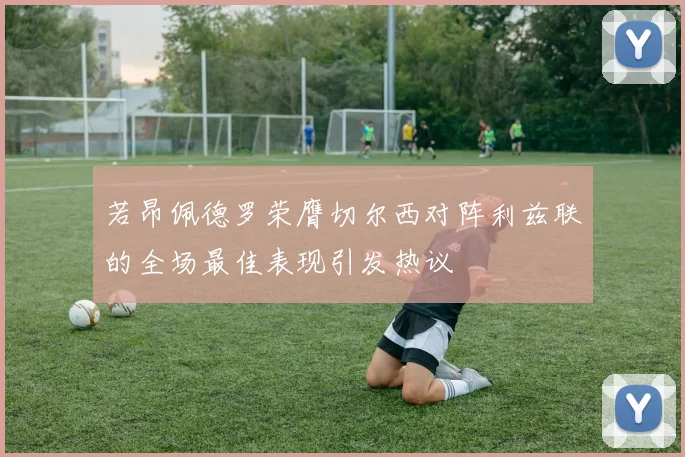 若昂佩德罗荣膺切尔西对阵利兹联的全场最佳表现引发热议